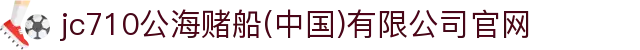 jc710公海赌船(中国)有限公司官网